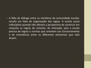 • A falta de diálogo entre os membros da comunidade escolar,
resulta em falta de organização das regras. A escola causa
indisciplina quando não oferece a perspectiva de construir em
conjunto as regras de convívio, de interação, pois a escola
precisa de regras e normas que orientem seu funcionamento
e de convivência entre os diferentes elementos que nela
atuam.
 
