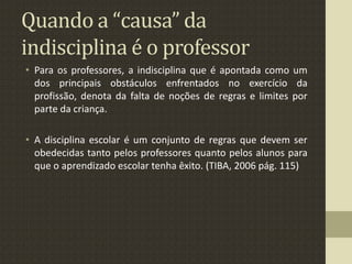 Quando a “causa” da
indisciplina é o professor
• Para os professores, a indisciplina que é apontada como um
dos principais obstáculos enfrentados no exercício da
profissão, denota da falta de noções de regras e limites por
parte da criança.
• A disciplina escolar é um conjunto de regras que devem ser
obedecidas tanto pelos professores quanto pelos alunos para
que o aprendizado escolar tenha êxito. (TIBA, 2006 pág. 115)
 