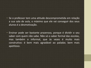 • Se o professor tem uma atitude descomprometida em relação
a sua sala de aula, o máximo que ele vai conseguir dos seus
alunos é a desmotivação.
• Ensinar pode ser bastante prazeroso, porque é dividir o seu
saber com quem não sabe. Não só o saber formal das escolas,
mas também o informal, que às vezes é muito mais
construtivo: é bem mais agradável ao paladar, bem mais
apetitoso.
 