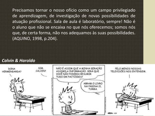 Precisamos tornar o nosso ofício como um campo privilegiado
de aprendizagem, de investigação de novas possibilidades de
atuação profissional. Sala de aula é laboratório, sempre! Não é
o aluno que não se encaixa no que nós oferecemos; somos nós
que, de certa forma, não nos adequamos às suas possibilidades.
(AQUINO, 1998, p.204).
Calvin & Haroldo
 