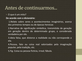 Antes de continuarmos...
• O que é um mito?
De acordo com o dicionário:
1.Relato sobre seres e acontecimentos imaginários, acerca
dos primeiros tempos ou de épocas heroicas
2.Narrativa de significação simbólica, transmitida de geração
em geração dentro de determinado grupo, e considerada
verdadeira por ele.
3.Ideia falsa, que distorce a realidade ou não corresponde a
ela.
4.Pessoa, fato ou coisa real valorizados pela imaginação
popular, pela tradição, etc.
5.Fig. Coisa ou pessoa fictícia, irreal; fábula.
 