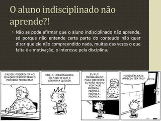 O aluno indisciplinado não
aprende?!
• Não se pode afirmar que o aluno indisciplinado não aprende,
só porque não entende certa parte do conteúdo não quer
dizer que ele não compreendido nada, muitas das vezes o que
falta é a motivação, o interesse pela disciplina.
 