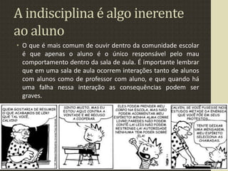 A indisciplina é algo inerente
ao aluno
• O que é mais comum de ouvir dentro da comunidade escolar
é que apenas o aluno é o único responsável pelo mau
comportamento dentro da sala de aula. É importante lembrar
que em uma sala de aula ocorrem interações tanto de alunos
com alunos como de professor com aluno, e que quando há
uma falha nessa interação as consequências podem ser
graves.
 