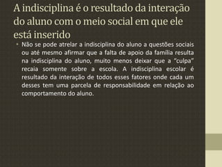 A indisciplina é o resultado da interação
do aluno com o meio social em que ele
está inserido
• Não se pode atrelar a indisciplina do aluno a questões sociais
ou até mesmo afirmar que a falta de apoio da família resulta
na indisciplina do aluno, muito menos deixar que a “culpa”
recaia somente sobre a escola. A indisciplina escolar é
resultado da interação de todos esses fatores onde cada um
desses tem uma parcela de responsabilidade em relação ao
comportamento do aluno.
 