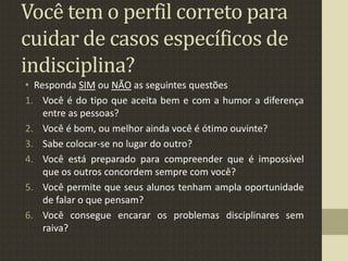 Você tem o perfil correto para
cuidar de casos específicos de
indisciplina?
• Responda SIM ou NÃO as seguintes questões
1. Você é do tipo que aceita bem e com a humor a diferença
entre as pessoas?
2. Você é bom, ou melhor ainda você é ótimo ouvinte?
3. Sabe colocar-se no lugar do outro?
4. Você está preparado para compreender que é impossível
que os outros concordem sempre com você?
5. Você permite que seus alunos tenham ampla oportunidade
de falar o que pensam?
6. Você consegue encarar os problemas disciplinares sem
raiva?
 