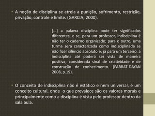 • A noção de disciplina se atrela a punição, sofrimento, restrição,
privação, controle e limite. (GARCIA, 2000).
[...] a palavra disciplina pode ter significados
diferentes, e se, para um professor, indisciplina é
não ter o caderno organizado; para o outro, uma
turma será caracterizada como indisciplinada se
não fizer silêncio absoluto e, já para um terceiro, a
indisciplina até poderá ser vista de maneira
positiva, considerada sinal de criatividade e de
construção de conhecimento. (PARRAT-DAYAN
2008, p.19).
• O conceito de indisciplina não é estático e nem universal, é um
conceito cultural, onde o que prevalece são os valores morais e
principalmente como a disciplina é vista pelo professor dentro da
sala aula.
 