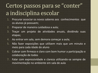 Certos passos para se “conter”
a indisciplina escolar
1. Procurar associar os novos saberes aos conhecimentos que
os alunos já possuem;
2. Preparar de maneira cuidadosa a aula;
3. Traçar um projeto de atividades anuais, dividindo suas
etapas;
4. Ao entrar em sala, sem demora começar a aula;
5. Não fazer exposições que utilizem mais que um minuto e
meio para cada idade do aluno
6. Cobrar com firmeza e claro com bom humor a participação e
colaboração de todos
7. Falar com expressividade e clareza utilizando-se sempre de
movimentação no ambiente em sala de aula
 