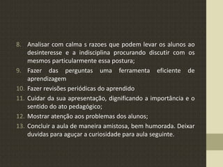 8. Analisar com calma s razoes que podem levar os alunos ao
desinteresse e a indisciplina procurando discutir com os
mesmos particularmente essa postura;
9. Fazer das perguntas uma ferramenta eficiente de
aprendizagem
10. Fazer revisões periódicas do aprendido
11. Cuidar da sua apresentação, dignificando a importância e o
sentido do ato pedagógico;
12. Mostrar atenção aos problemas dos alunos;
13. Concluir a aula de maneira amistosa, bem humorada. Deixar
duvidas para aguçar a curiosidade para aula seguinte.
 