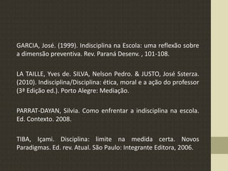 GARCIA, José. (1999). Indisciplina na Escola: uma reflexão sobre
a dimensão preventiva. Rev. Paraná Desenv. , 101-108.
LA TAILLE, Yves de. SILVA, Nelson Pedro. & JUSTO, José Ssterza.
(2010). Indisciplina/Disciplina: ética, moral e a ação do professor
(3ª Edição ed.). Porto Alegre: Mediação.
PARRAT-DAYAN, Silvia. Como enfrentar a indisciplina na escola.
Ed. Contexto. 2008.
TIBA, Içami. Disciplina: limite na medida certa. Novos
Paradigmas. Ed. rev. Atual. São Paulo: Integrante Editora, 2006.
 