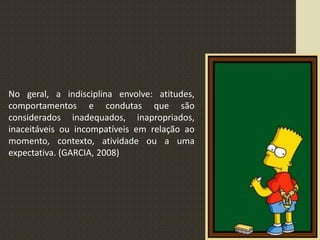 No geral, a indisciplina envolve: atitudes,
comportamentos e condutas que são
considerados inadequados, inapropriados,
inaceitáveis ou incompatíveis em relação ao
momento, contexto, atividade ou a uma
expectativa. (GARCIA, 2008)
 
