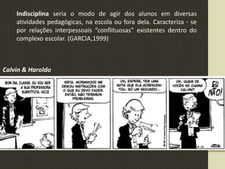 Indisciplina seria o modo de agir dos alunos em diversas
atividades pedagógicas, na escola ou fora dela. Caracteriza - se
por relações interpessoais “conflituosas” existentes dentro do
complexo escolar. (GARCIA,1999)
Calvin & Haroldo
 