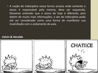 • A noção de indisciplina nessa forma arcaica onde somente o
aluno é responsável pela mesma, deve ser esquecida.
Devemos entender que o aluno de hoje é diferente, pois
detém de muito mais informações, o ato de indisciplina pode
até ser considerado como uma forma de manifestar sua
insatisfação com o andamento da aula.
Calvin & Haroldo
 
