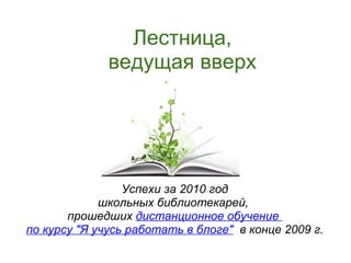 Лестница,
              ведущая вверх




                 Успехи за 2010 год
             школьных библиотекарей,
       прошедших дистанционное обучение
по курсу "Я учусь работать в блоге" в конце 2009 г.
 