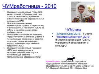 ЧУМработница - 2010
•   Благодарственное письмо Главы НАО
    за многолетний добросовестный труд,
    большой личный вклад в развитие
    библиотечного дела в образовательных
    учреждениях НАО
•    Благодарственное письмо
    Администрации проекта «Открытый мир
    информационных технологий (IDEA)" за
    работу в качестве координатора                            ЧУМотека
    Учебного центра.
•   Благодарность Ассоциации ненецкого           •  "Мудрая Сова-2010" - I место
    народа «Ясавэй» за активное участие и        • "Позитивный контент -2010" -
    личный вклад в сохранение и развитие           II место в номинации "Сайты
    культурных ценностей ненецкого
    народа, за бескорыстную любовь и               учреждений образования и
    преданность НАО.                               культуры"
•   Благодарственное письмо Ненецкого
    ИППК за активное участие в
    методической работе института и
    личный вклад в развитие
    постдимпломного образования НАО.

                                            Ирина Коткина, руководитель структурного
                                            подразделения (библиотека) ГОУ "Ненецкая
                                            общеобразовательная средняя школа-интернат им.
                                            А.П. Пырерки", Ненецкий АО, г. Нарьян-Мар
 