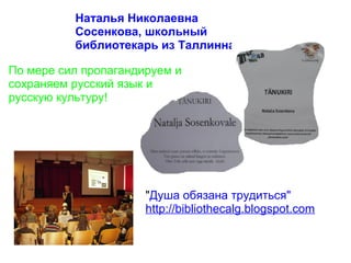 Наталья Николаевна
          Сосенкова, школьный
          библиотекарь из Таллинна

По мере сил пропагандируем и
сохраняем русский язык и
русскую культуру!




                      "Душа обязана трудиться"
                      http://bibliothecalg.blogspot.com
 