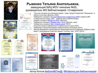 Рыженко Татьяна Анатольевна,
    заведующий БИЦ МОУ гимназии №25,
руководитель МО библиотекарей г.Ставрополя
     Участник конкурса на соискание премии главы города Ставрополя "Признание " в
     области культуры (Диплом, 2009)
     Победитель конкурса "Лучшая библиотека Ставрополья 2009" (Грамота МО
     Ставропольского края, приз - рабочее место библиотекаря)
     Лауреат конкурса "КМ-Волна 2009" (Диплом)
     Победитель конкурса "Мудрая сова - 2010" (Диплом, приз)
     Победитель конкурса "Шаг к Новой школе" (2010)
     Почётная грамота губернатора Ставропольского края (2010)
     Победитель городской ярмарки педагогических инноваций (2010)
     Диплом Всемирного общественного благотворительного движения "Добрые люди
     мира" о присуждении почётного звания "Учитель года - 2010" (2010)




  Автор блогов БиблиоNETик@, КМ-Школа для библиотекарей
 