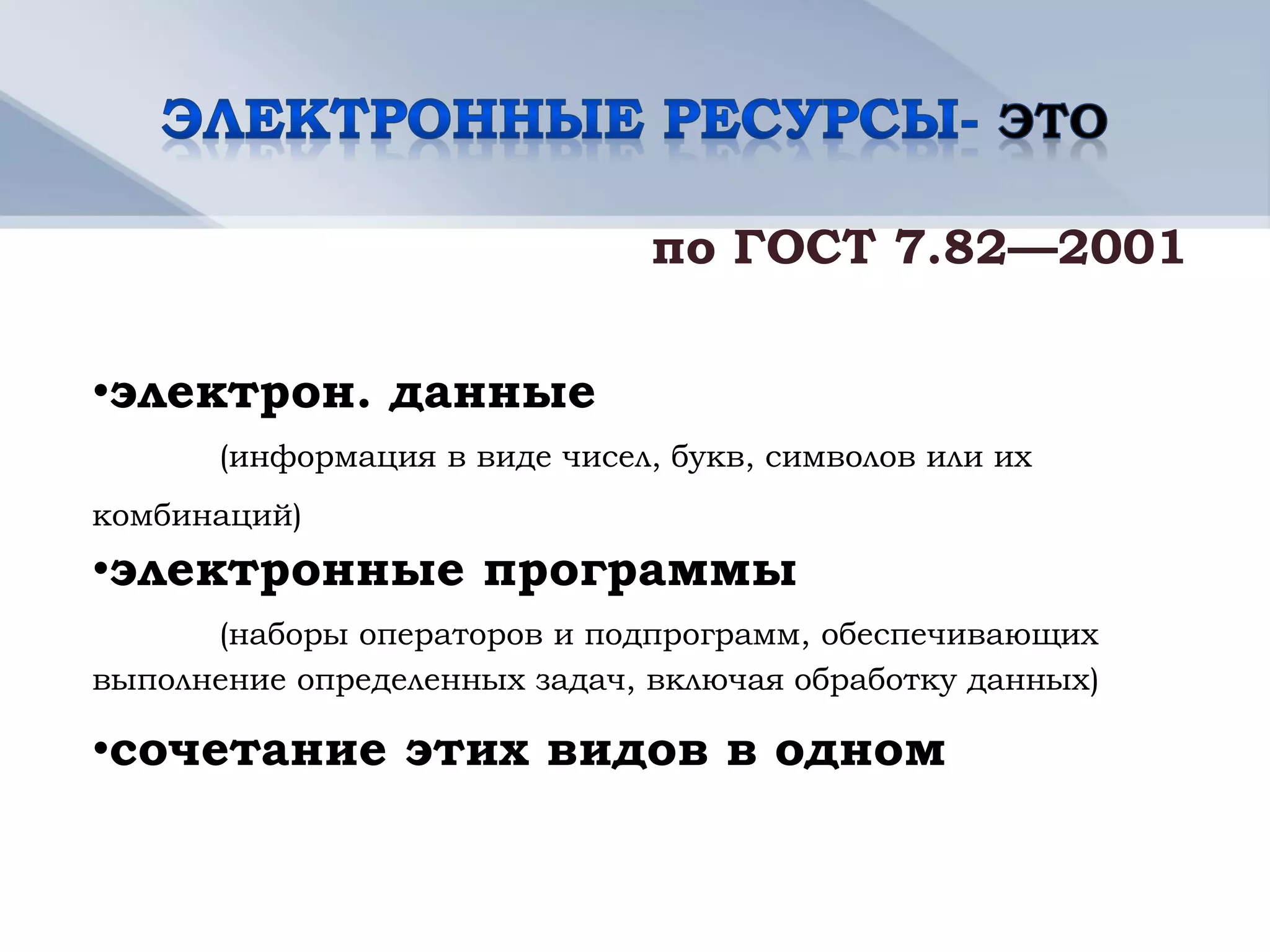 по ГОСТ 7.82—2001

•электрон. данные
       (информация в виде чисел, букв, символов или их
комбинаций)
•электронные программы
      (наборы операторов и подпрограмм, обеспечивающих
выполнение определенных задач, включая обработку данных)

•сочетание этих видов в одном
 