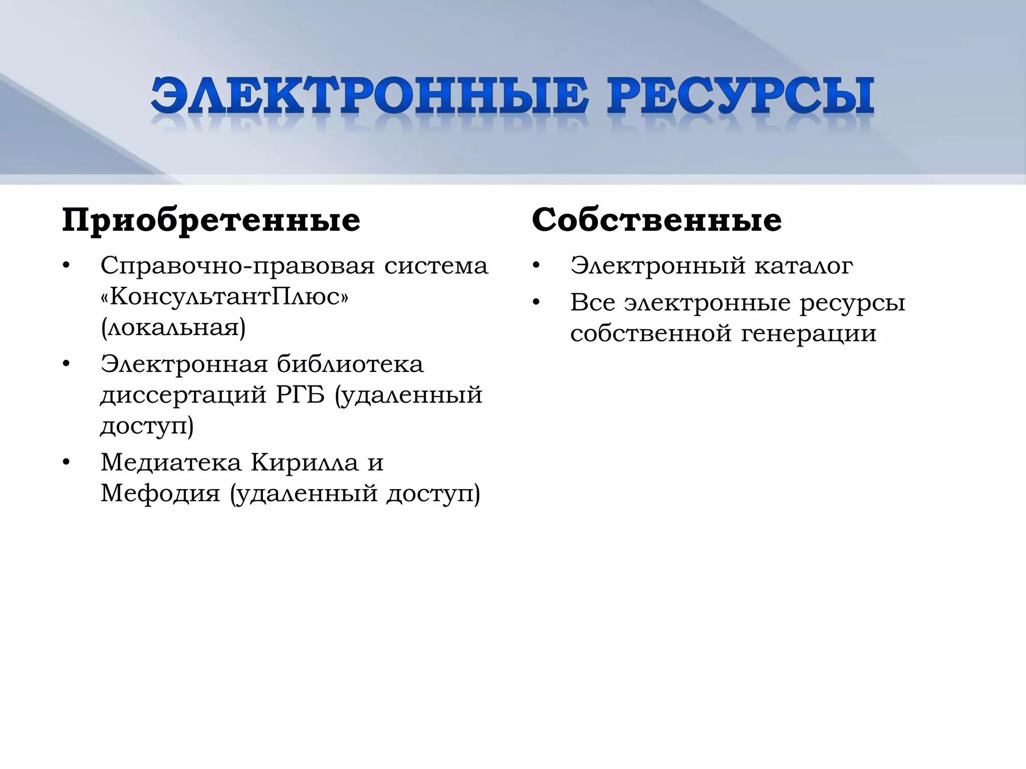 Приобретенные                    Собственные
•   Справочно-правовая система   •   Электронный каталог
    «КонсультантПлюс»            •   Все электронные ресурсы
    (локальная)                      собственной генерации
•   Электронная библиотека
    диссертаций РГБ (удаленный
    доступ)
•   Медиатека Кирилла и
    Мефодия (удаленный доступ)
 