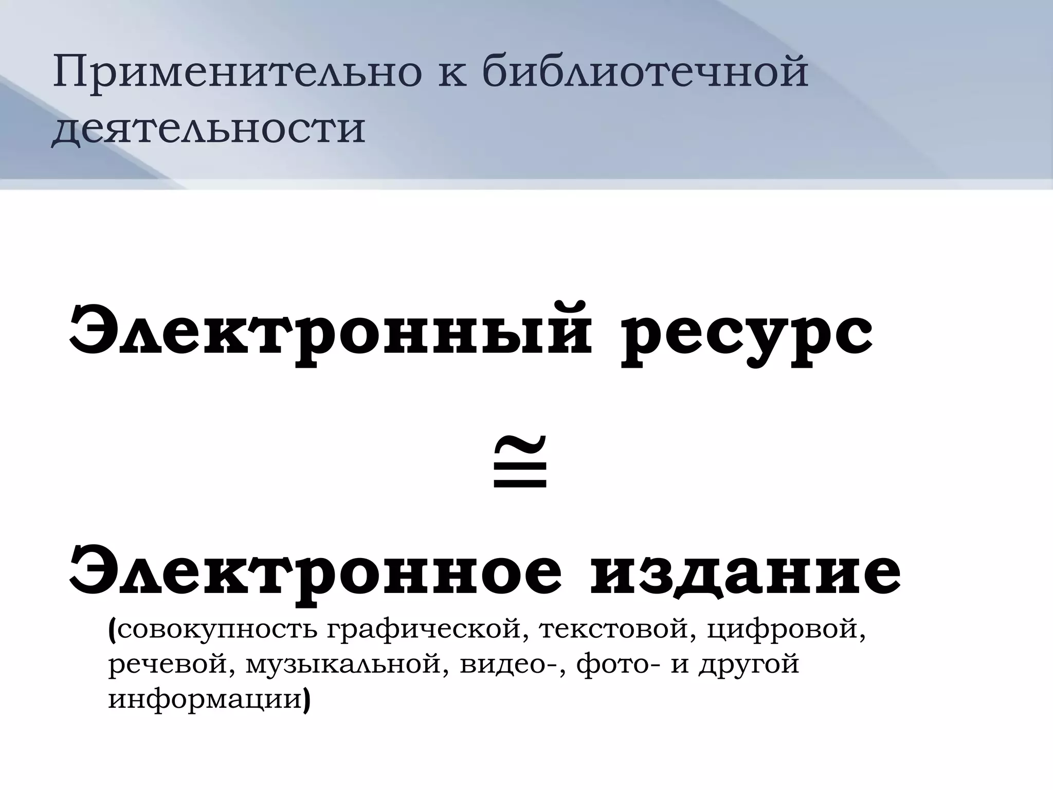Применительно к библиотечной
деятельности



Электронный ресурс
                         
Электронное издание
  (совокупность графической, текстовой, цифровой,
  речевой, музыкальной, видео-, фото- и другой
  информации)
 