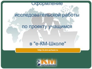 Оформление 

исследовательской работы 

  по проекту учащимся 


     в "е-КМ-Школе"
        http://e.km-school.ru
 