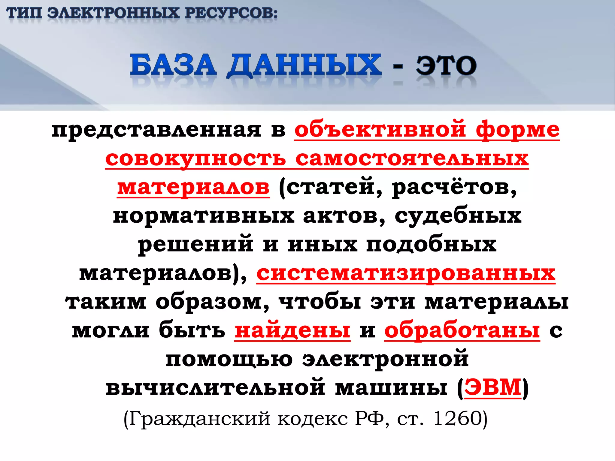 представленная в объективной форме
    совокупность самостоятельных
     материалов (статей, расчётов,
     нормативных актов, судебных
       решений и иных подобных
  материалов), систематизированных
 таким образом, чтобы эти материалы
 могли быть найдены и обработаны с
         помощью электронной
    вычислительной машины (ЭВМ)
    (Гражданский кодекс РФ, ст. 1260)
 