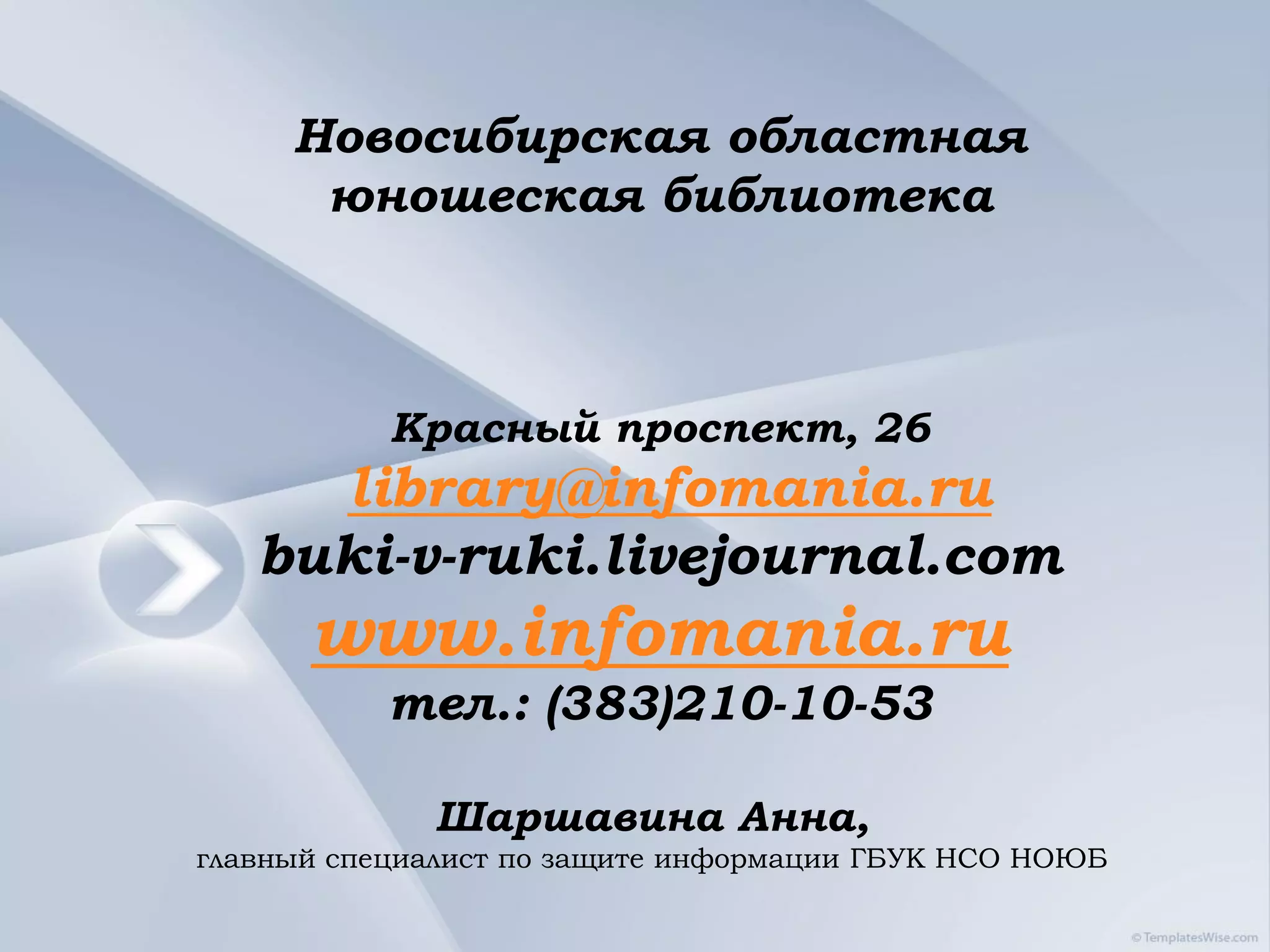 Новосибирская областная
      юношеская библиотека



           Красный проспект, 26
     library@infomania.ru
   buki-v-ruki.livejournal.com
      www.infomania.ru
           тел.: (383)210-10-53

             Шаршавина Анна,
главный специалист по защите информации ГБУК НСО НОЮБ
 