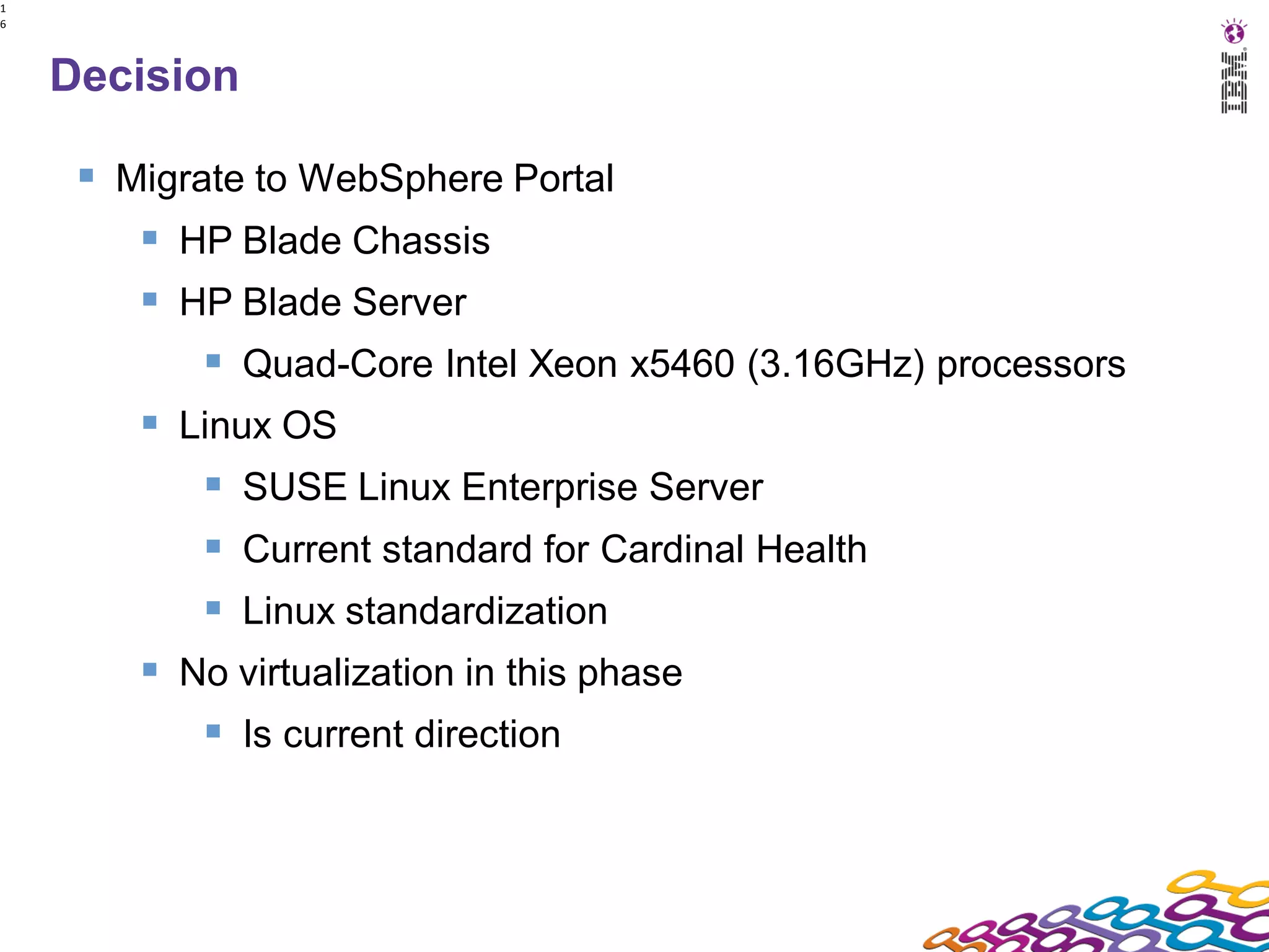 1
6




    Decision

      Migrate to WebSphere Portal
         HP Blade Chassis
         HP Blade Server
             Quad-Core Intel Xeon x5460 (3.16GHz) processors
         Linux OS
             SUSE Linux Enterprise Server
             Current standard for Cardinal Health
             Linux standardization
         No virtualization in this phase
             Is current direction
 