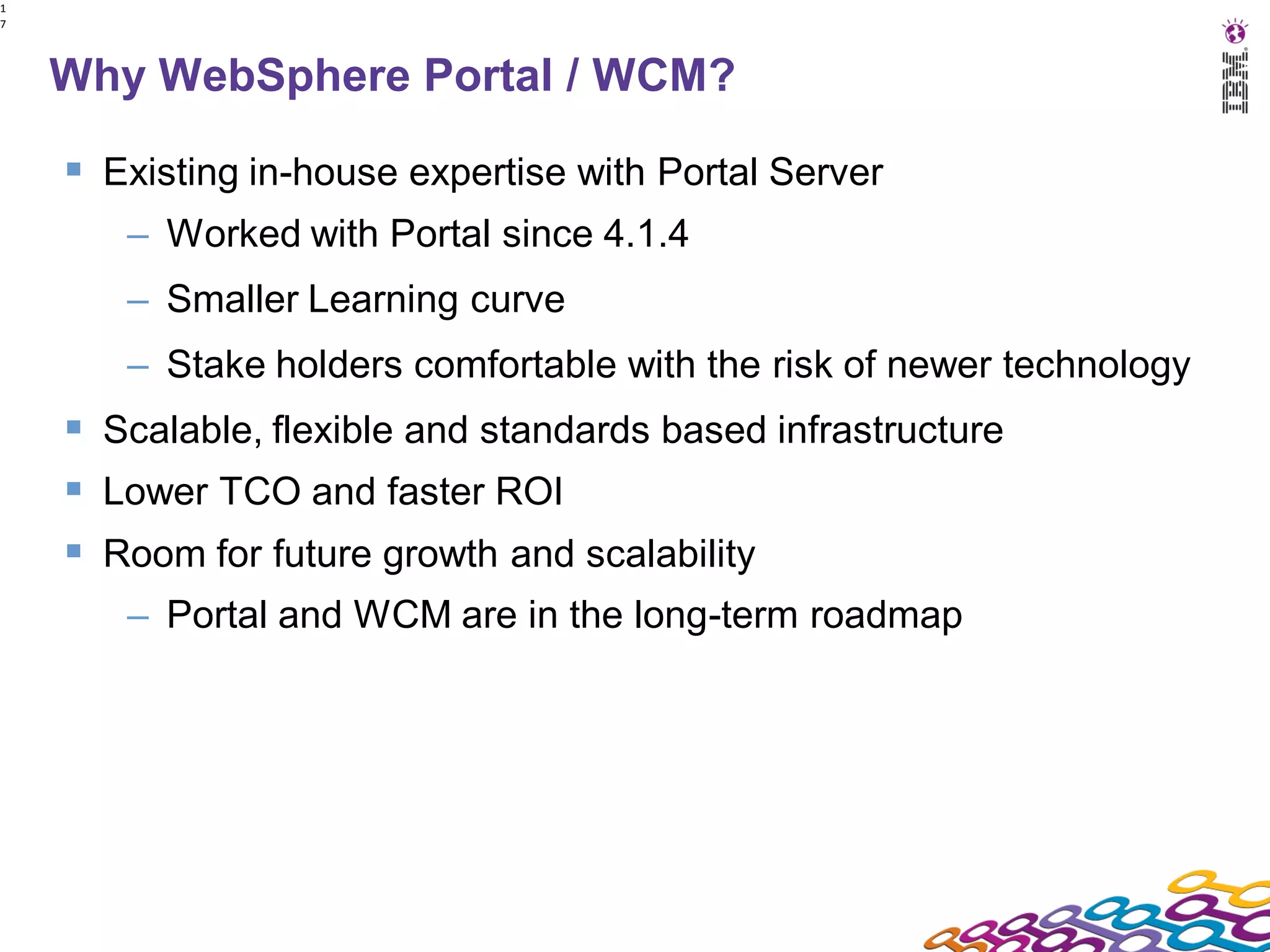 1
7




    Why WebSphere Portal / WCM?

     Existing in-house expertise with Portal Server
       – Worked with Portal since 4.1.4
       – Smaller Learning curve
       – Stake holders comfortable with the risk of newer technology
     Scalable, flexible and standards based infrastructure
     Lower TCO and faster ROI
     Room for future growth and scalability
       – Portal and WCM are in the long-term roadmap
 