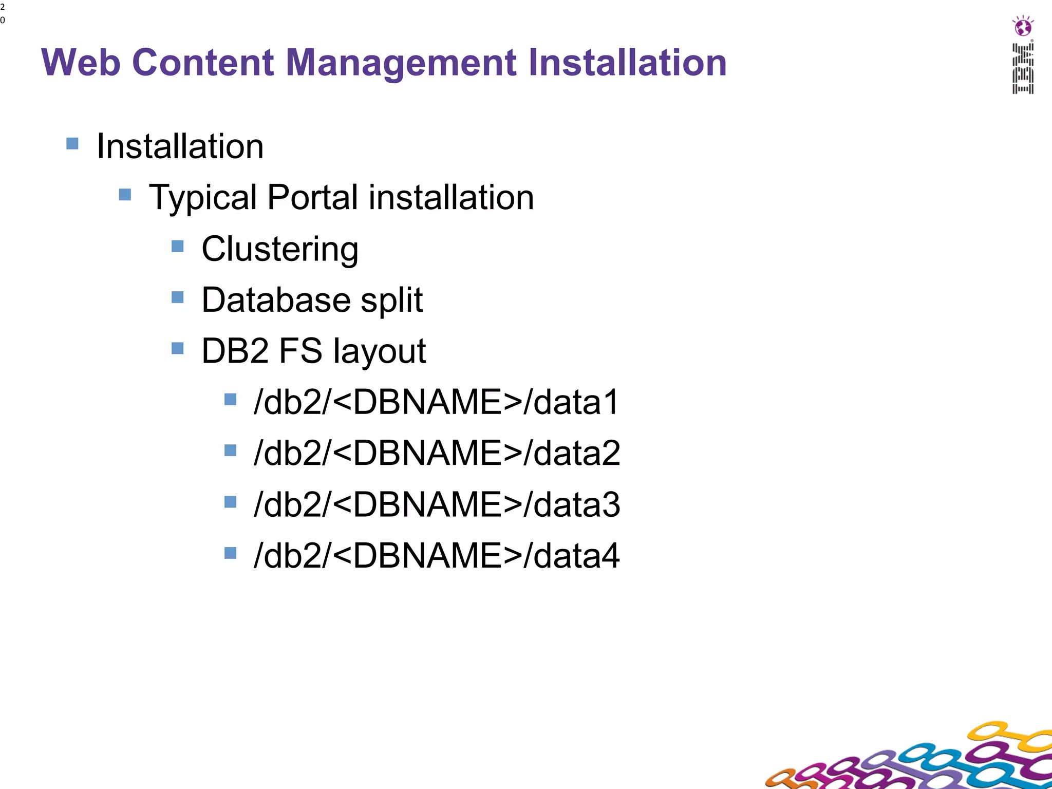 2
0




    Web Content Management Installation

      Installation
          Typical Portal installation
             Clustering
             Database split
             DB2 FS layout
                 /db2/<DBNAME>/data1
                 /db2/<DBNAME>/data2
                 /db2/<DBNAME>/data3
                 /db2/<DBNAME>/data4
 