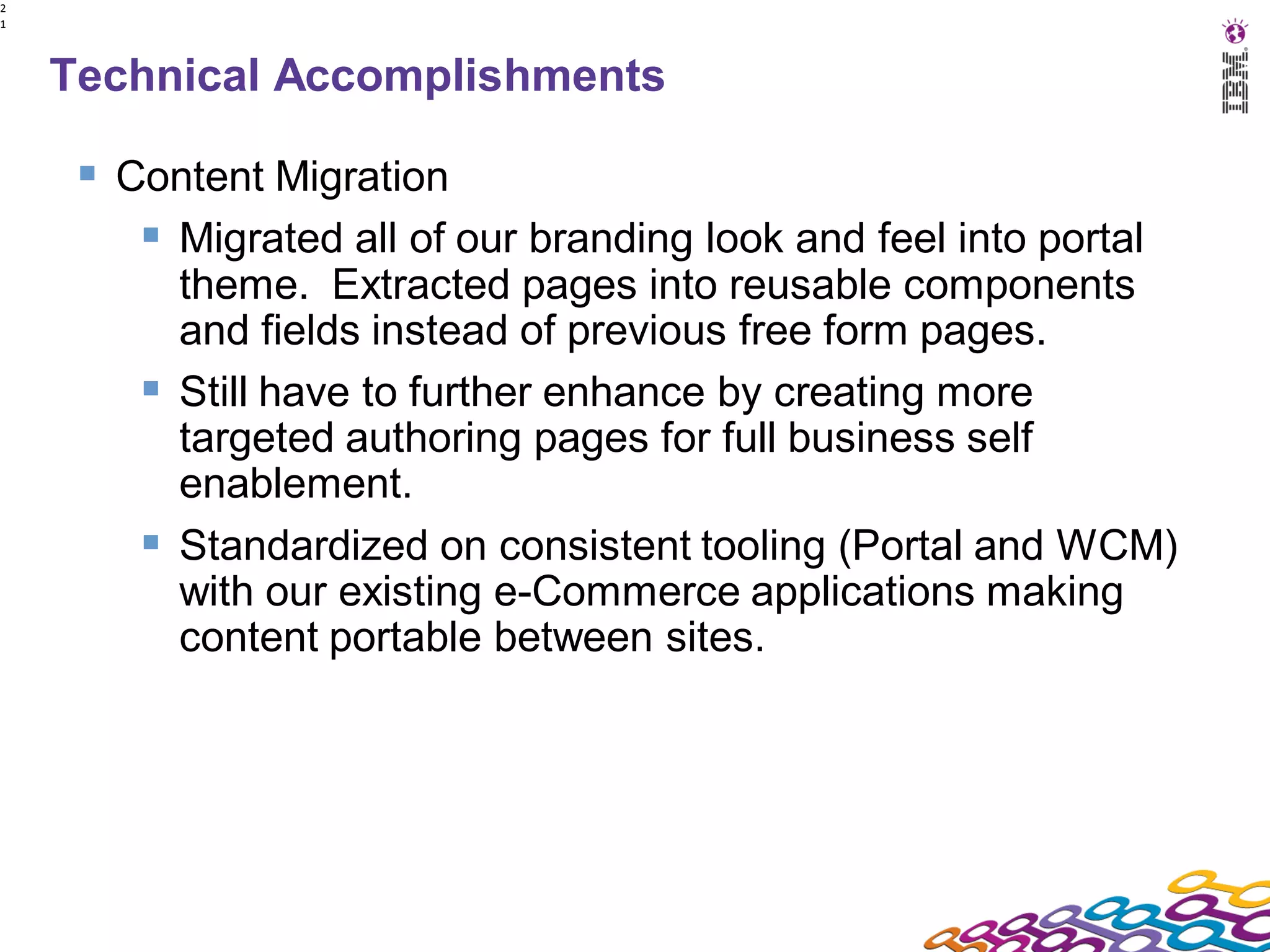 2
1




    Technical Accomplishments

      Content Migration
         Migrated all of our branding look and feel into portal
          theme. Extracted pages into reusable components
          and fields instead of previous free form pages.
         Still have to further enhance by creating more
          targeted authoring pages for full business self
          enablement.
         Standardized on consistent tooling (Portal and WCM)
          with our existing e-Commerce applications making
          content portable between sites.
 