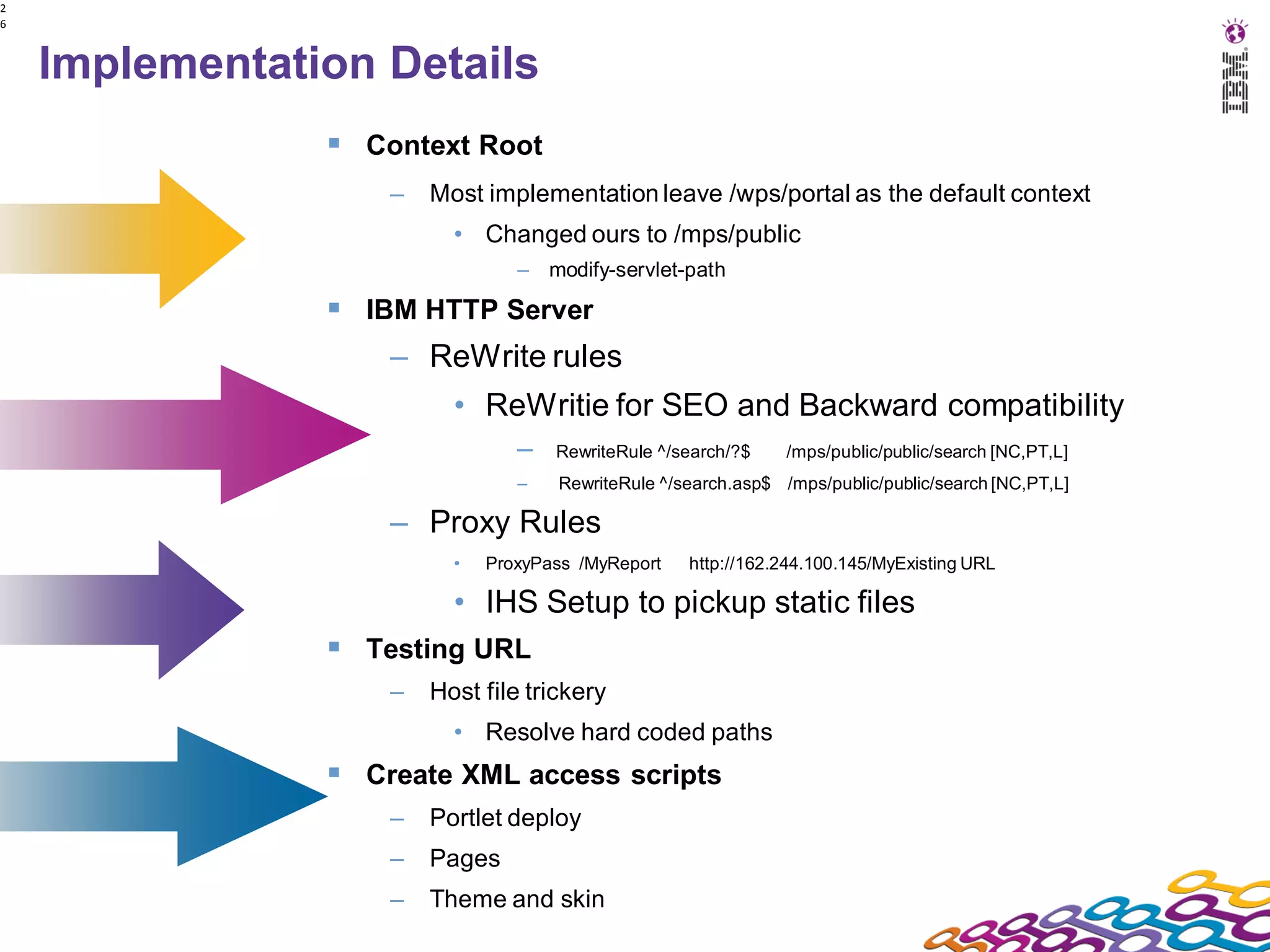 2
6



    Implementation Details
                 Context Root
                    –   Most implementation leave /wps/portal as the default context
                          • Changed ours to /mps/public
                                 – modify-servlet-path

                 IBM HTTP Server
                    – ReWrite rules
                          • ReWritie for SEO and Backward compatibility
                                 –   RewriteRule ^/search/?$    /mps/public/public/search [NC,PT,L]
                                 –   RewriteRule ^/search.asp$ /mps/public/public/search [NC,PT,L]

                    – Proxy Rules
                          •   ProxyPass /MyReport   http://162.244.100.145/MyExisting URL

                          • IHS Setup to pickup static files
                 Testing URL
                    –   Host file trickery
                          • Resolve hard coded paths
                 Create XML access scripts
                    –   Portlet deploy
                    –   Pages
                    –   Theme and skin
 