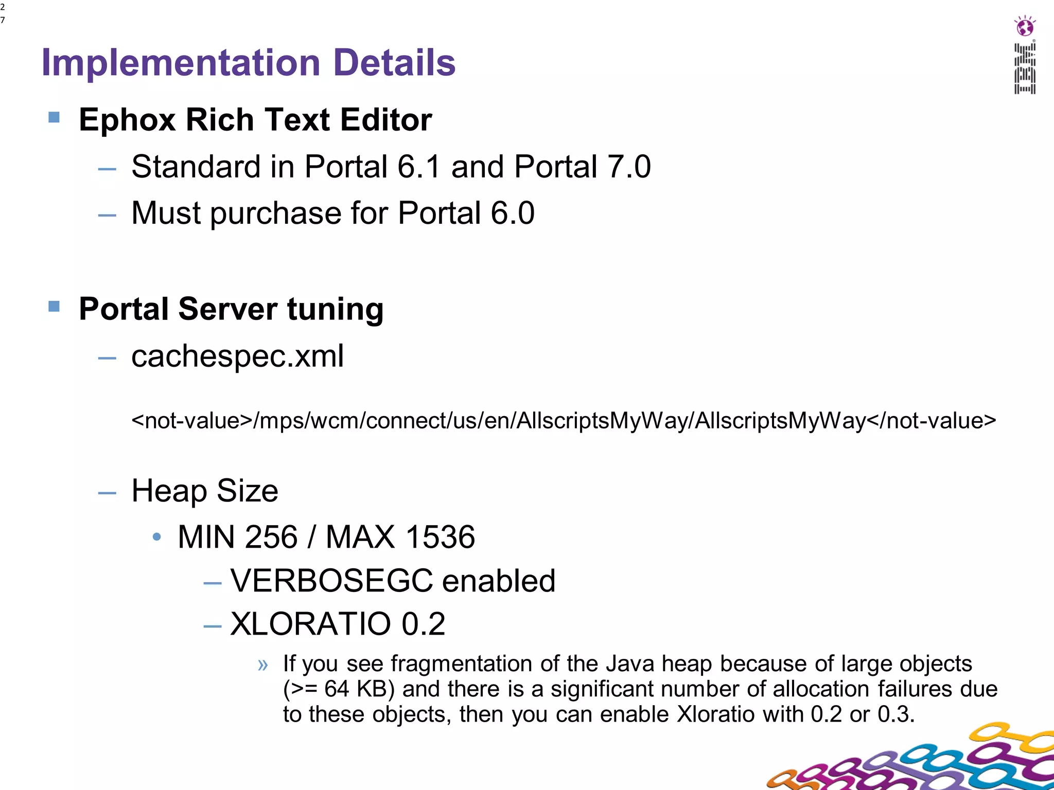2
7




    Implementation Details
     Ephox Rich Text Editor
       – Standard in Portal 6.1 and Portal 7.0
       – Must purchase for Portal 6.0

     Portal Server tuning
       – cachespec.xml
         <not-value>/mps/wcm/connect/us/en/AllscriptsMyWay/AllscriptsMyWay</not-value>


       – Heap Size
          • MIN 256 / MAX 1536
             – VERBOSEGC enabled
             – XLORATIO 0.2
                    » If you see fragmentation of the Java heap because of large objects
                      (>= 64 KB) and there is a significant number of allocation failures due
                      to these objects, then you can enable Xloratio with 0.2 or 0.3.
 