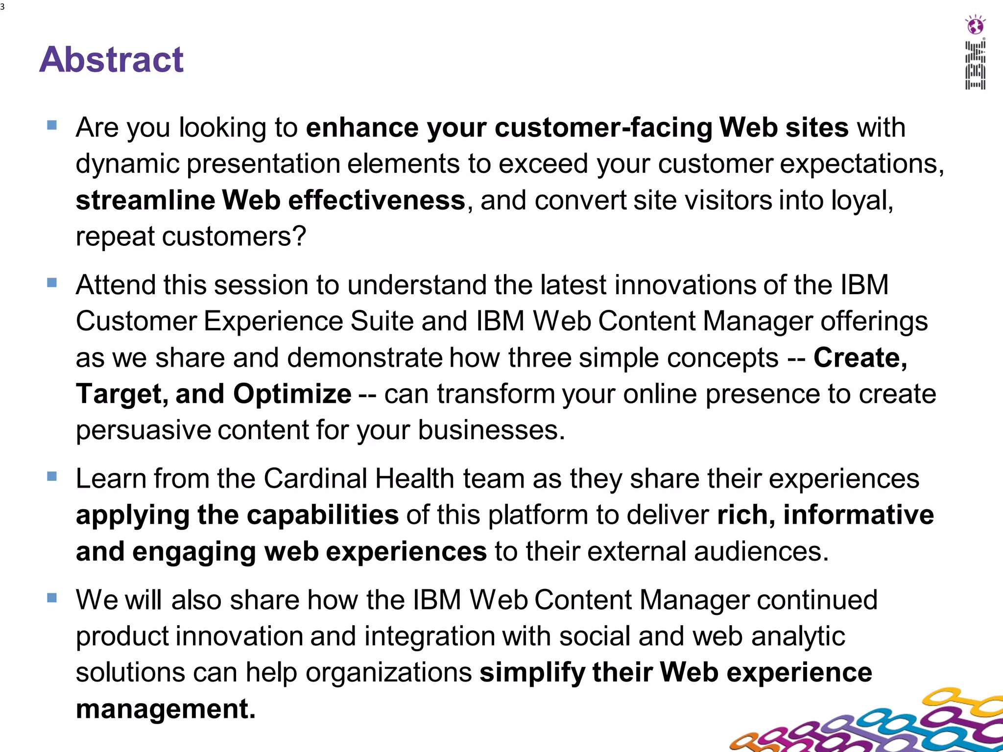 3




    Abstract
     Are you looking to enhance your customer-facing Web sites with
      dynamic presentation elements to exceed your customer expectations,
      streamline Web effectiveness, and convert site visitors into loyal,
      repeat customers?
     Attend this session to understand the latest innovations of the IBM
      Customer Experience Suite and IBM Web Content Manager offerings
      as we share and demonstrate how three simple concepts -- Create,
      Target, and Optimize -- can transform your online presence to create
      persuasive content for your businesses.
     Learn from the Cardinal Health team as they share their experiences
      applying the capabilities of this platform to deliver rich, informative
      and engaging web experiences to their external audiences.
     We will also share how the IBM Web Content Manager continued
      product innovation and integration with social and web analytic
      solutions can help organizations simplify their Web experience
      management.
 