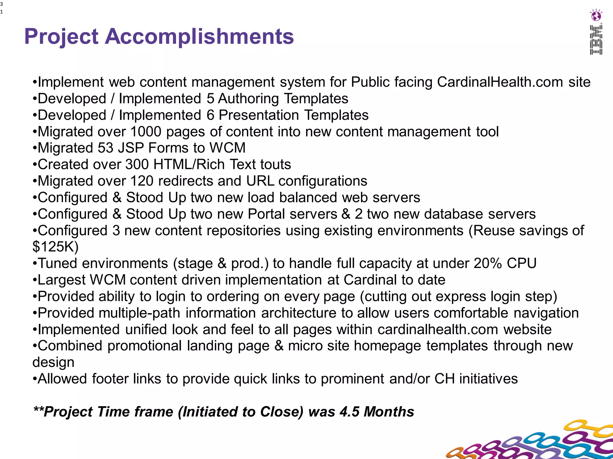 3
1




    Project Accomplishments
    •Implement web content management system for Public facing CardinalHealth.com site
    •Developed / Implemented 5 Authoring Templates
    •Developed / Implemented 6 Presentation Templates
    •Migrated over 1000 pages of content into new content management tool
    •Migrated 53 JSP Forms to WCM
    •Created over 300 HTML/Rich Text touts
    •Migrated over 120 redirects and URL configurations
    •Configured & Stood Up two new load balanced web servers
    •Configured & Stood Up two new Portal servers & 2 two new database servers
    •Configured 3 new content repositories using existing environments (Reuse savings of
    $125K)
    •Tuned environments (stage & prod.) to handle full capacity at under 20% CPU
    •Largest WCM content driven implementation at Cardinal to date
    •Provided ability to login to ordering on every page (cutting out express login step)
    •Provided multiple-path information architecture to allow users comfortable navigation
    •Implemented unified look and feel to all pages within cardinalhealth.com website
    •Combined promotional landing page & micro site homepage templates through new
    design
    •Allowed footer links to provide quick links to prominent and/or CH initiatives

    **Project Time frame (Initiated to Close) was 4.5 Months
 