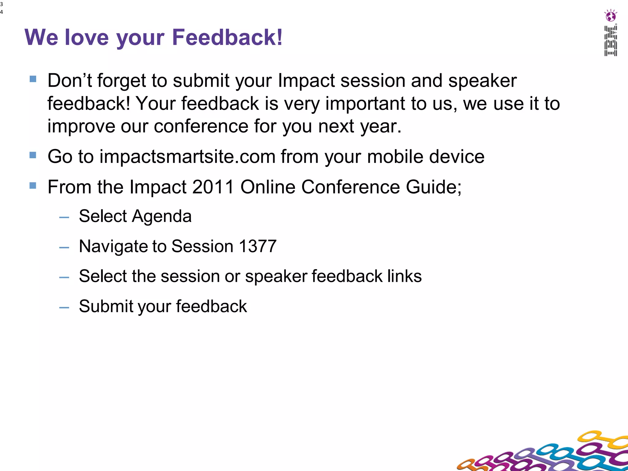 3
4




    We love your Feedback!
     Don’t forget to submit your Impact session and speaker
      feedback! Your feedback is very important to us, we use it to
      improve our conference for you next year.
     Go to impactsmartsite.com from your mobile device
     From the Impact 2011 Online Conference Guide;
       – Select Agenda
       – Navigate to Session 1377
       – Select the session or speaker feedback links
       – Submit your feedback
 