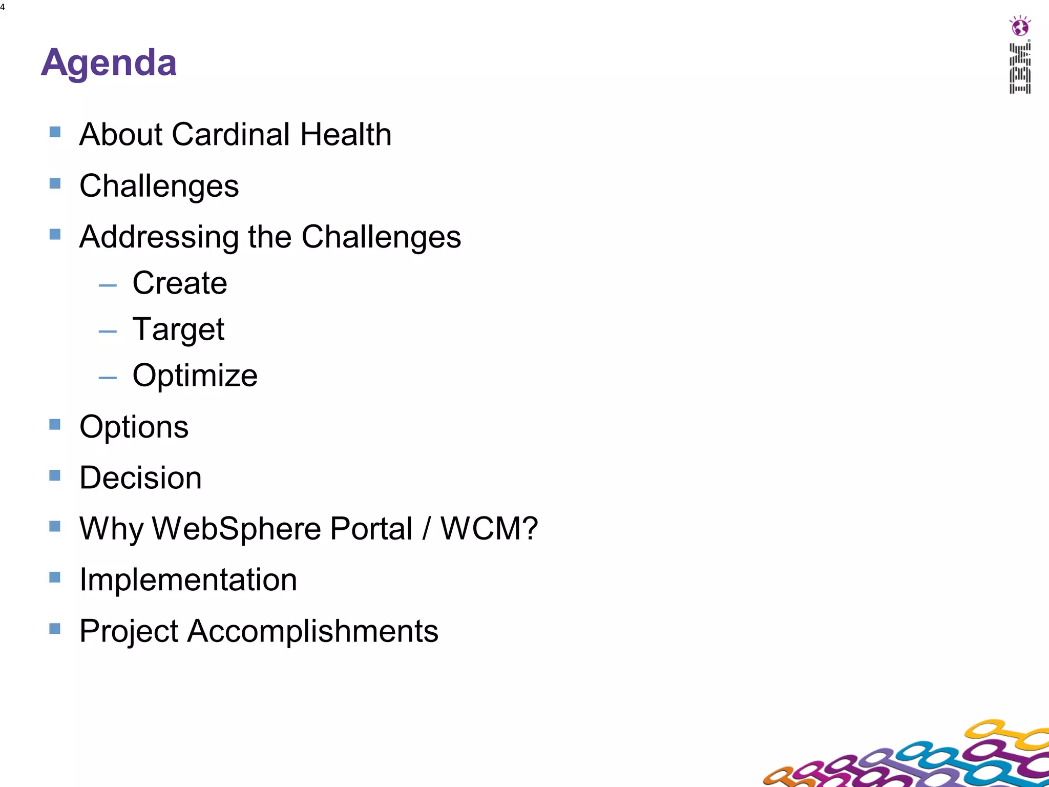 4




    Agenda
     About Cardinal Health
     Challenges
     Addressing the Challenges
         – Create
         – Target
         – Optimize
       Options
       Decision
       Why WebSphere Portal / WCM?
       Implementation
       Project Accomplishments
 