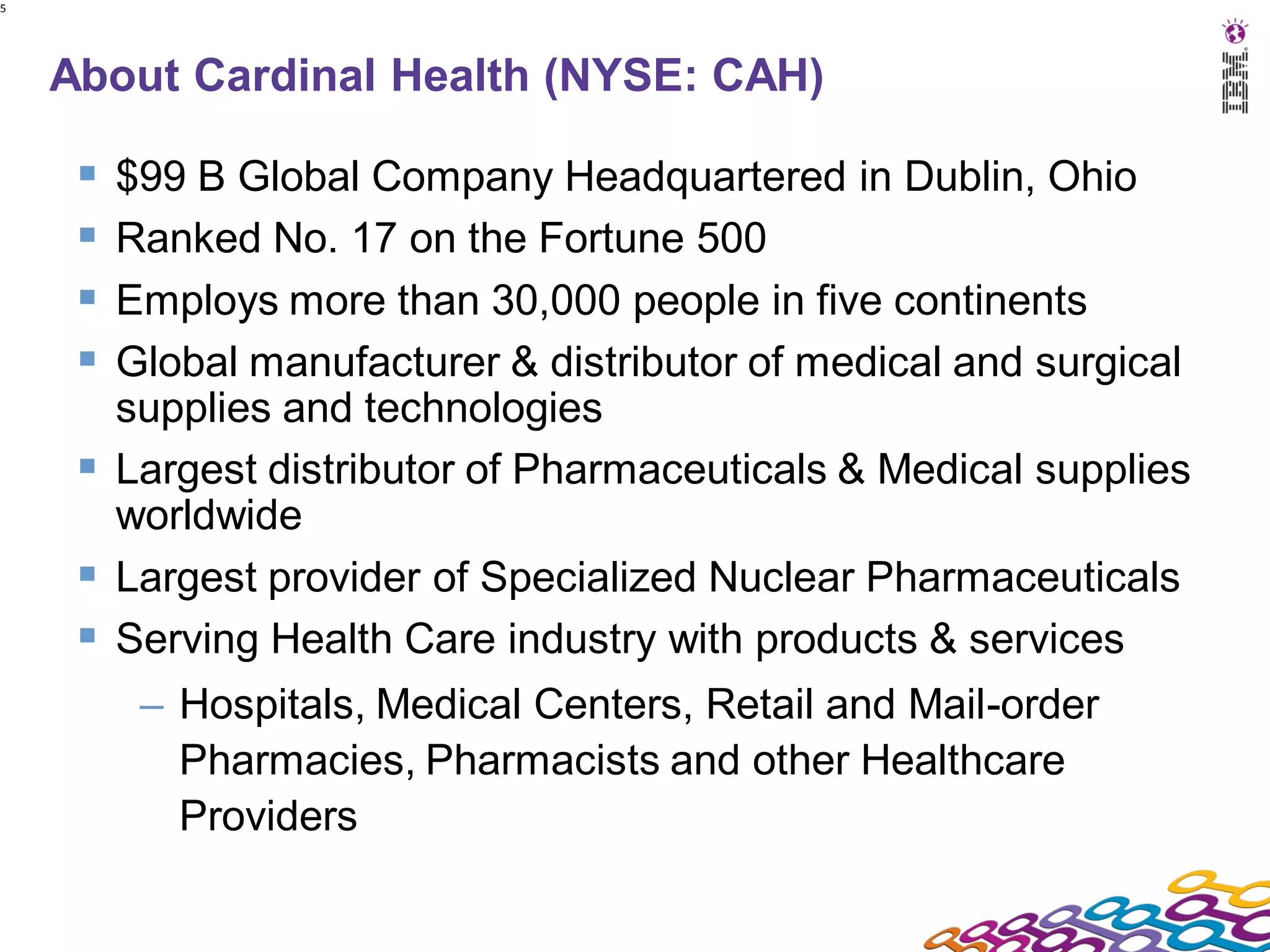 5




    About Cardinal Health (NYSE: CAH)

      $99 B Global Company Headquartered in Dublin, Ohio
      Ranked No. 17 on the Fortune 500
      Employs more than 30,000 people in five continents
      Global manufacturer & distributor of medical and surgical
       supplies and technologies
      Largest distributor of Pharmaceuticals & Medical supplies
       worldwide
      Largest provider of Specialized Nuclear Pharmaceuticals
      Serving Health Care industry with products & services
         – Hospitals, Medical Centers, Retail and Mail-order
           Pharmacies, Pharmacists and other Healthcare
           Providers
 