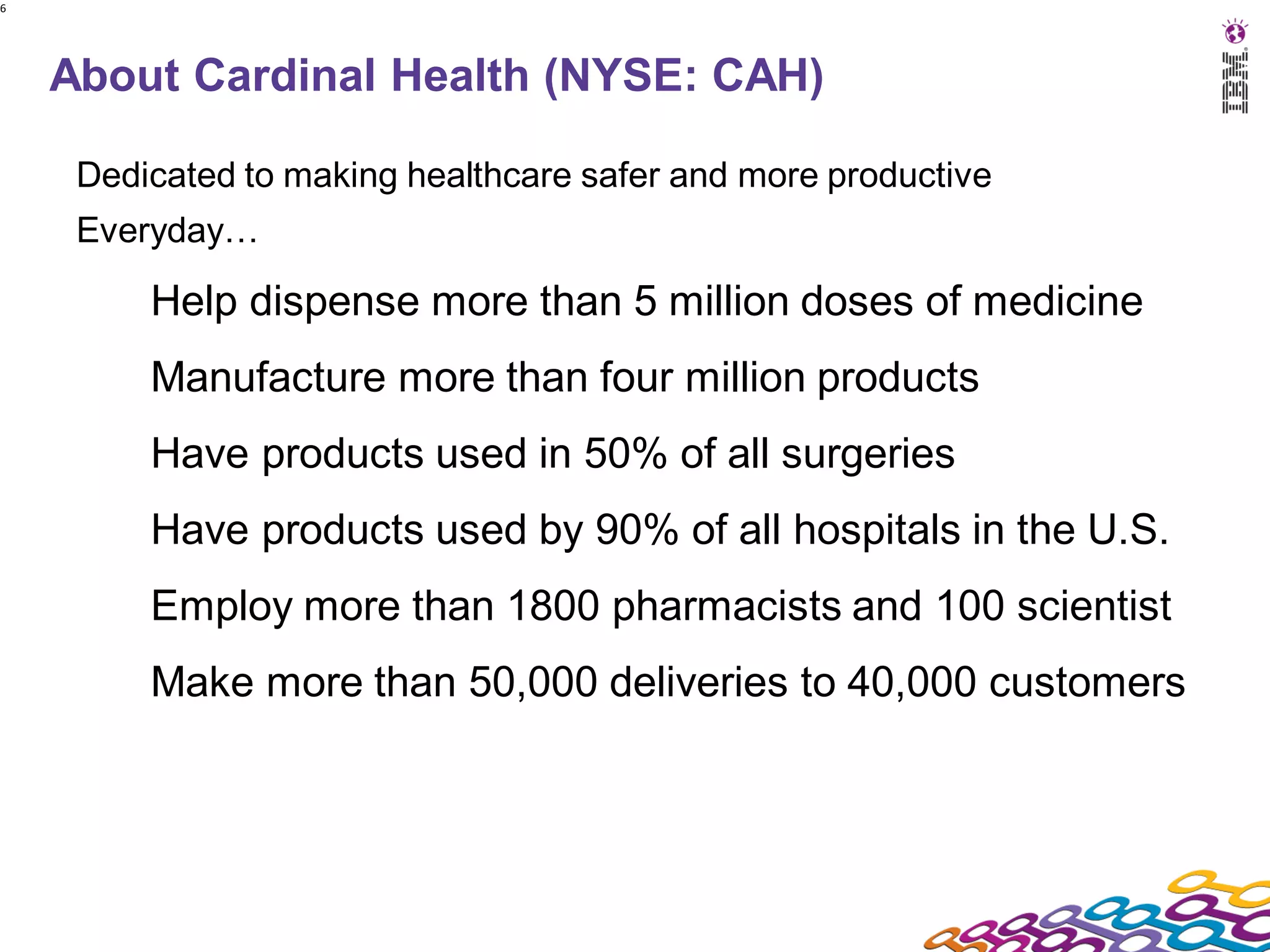 6




    About Cardinal Health (NYSE: CAH)

     Dedicated to making healthcare safer and more productive
     Everyday…

         Help dispense more than 5 million doses of medicine
         Manufacture more than four million products
         Have products used in 50% of all surgeries
         Have products used by 90% of all hospitals in the U.S.
         Employ more than 1800 pharmacists and 100 scientist
         Make more than 50,000 deliveries to 40,000 customers
 