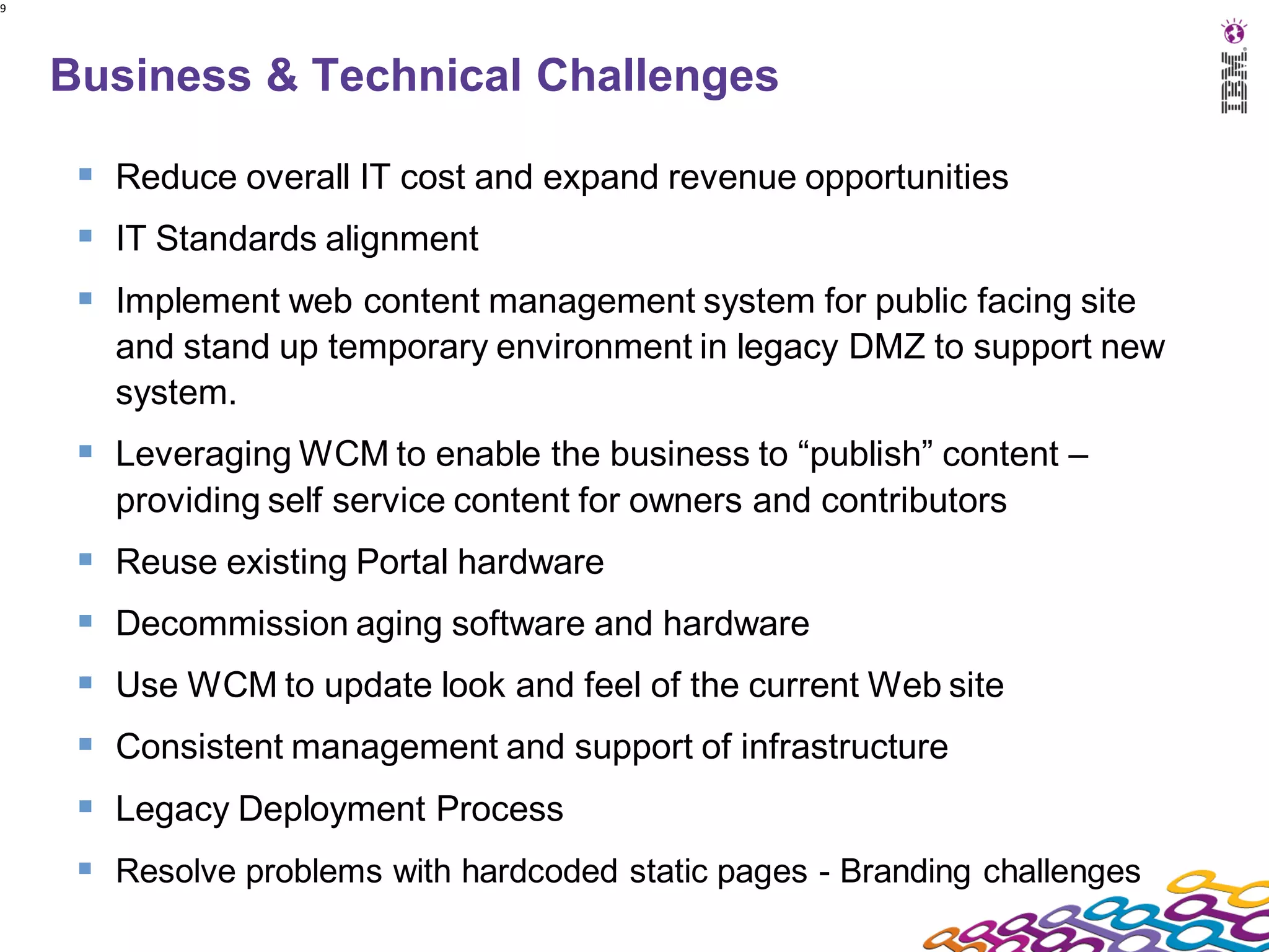 9




    Business & Technical Challenges

      Reduce overall IT cost and expand revenue opportunities
      IT Standards alignment
      Implement web content management system for public facing site
       and stand up temporary environment in legacy DMZ to support new
       system.
      Leveraging WCM to enable the business to “publish” content –
       providing self service content for owners and contributors
      Reuse existing Portal hardware
      Decommission aging software and hardware
      Use WCM to update look and feel of the current Web site
      Consistent management and support of infrastructure
      Legacy Deployment Process
      Resolve problems with hardcoded static pages - Branding challenges
 