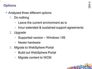 1
5




    Options

      Analyzed three different options
       1. Do nothing
           • Leave the current environment as is
           • Incur extended & sustained support agreements
       2. Upgrade
           • Supported version – Windows / IIS
           • Newer hardware
       3. Migrate to WebSphere Portal
           • Build out WebSphere Portal
           • Migrate content to WCM
 