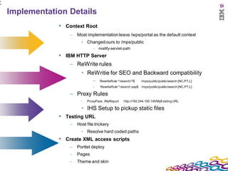 2
6



    Implementation Details
                 Context Root
                    –   Most implementation leave /wps/portal as the default context
                          • Changed ours to /mps/public
                                 – modify-servlet-path

                 IBM HTTP Server
                    – ReWrite rules
                          • ReWritie for SEO and Backward compatibility
                                 –   RewriteRule ^/search/?$    /mps/public/public/search [NC,PT,L]
                                 –   RewriteRule ^/search.asp$ /mps/public/public/search [NC,PT,L]

                    – Proxy Rules
                          •   ProxyPass /MyReport   http://162.244.100.145/MyExisting URL

                          • IHS Setup to pickup static files
                 Testing URL
                    –   Host file trickery
                          • Resolve hard coded paths
                 Create XML access scripts
                    –   Portlet deploy
                    –   Pages
                    –   Theme and skin
 