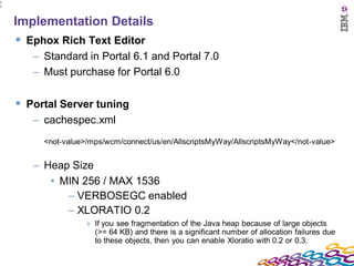 2
7




    Implementation Details
     Ephox Rich Text Editor
       – Standard in Portal 6.1 and Portal 7.0
       – Must purchase for Portal 6.0

     Portal Server tuning
       – cachespec.xml
         <not-value>/mps/wcm/connect/us/en/AllscriptsMyWay/AllscriptsMyWay</not-value>


       – Heap Size
          • MIN 256 / MAX 1536
             – VERBOSEGC enabled
             – XLORATIO 0.2
                    » If you see fragmentation of the Java heap because of large objects
                      (>= 64 KB) and there is a significant number of allocation failures due
                      to these objects, then you can enable Xloratio with 0.2 or 0.3.
 