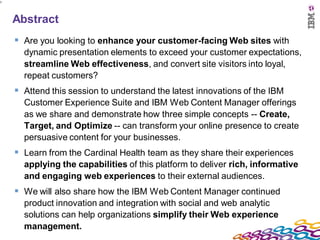 3




    Abstract
     Are you looking to enhance your customer-facing Web sites with
      dynamic presentation elements to exceed your customer expectations,
      streamline Web effectiveness, and convert site visitors into loyal,
      repeat customers?
     Attend this session to understand the latest innovations of the IBM
      Customer Experience Suite and IBM Web Content Manager offerings
      as we share and demonstrate how three simple concepts -- Create,
      Target, and Optimize -- can transform your online presence to create
      persuasive content for your businesses.
     Learn from the Cardinal Health team as they share their experiences
      applying the capabilities of this platform to deliver rich, informative
      and engaging web experiences to their external audiences.
     We will also share how the IBM Web Content Manager continued
      product innovation and integration with social and web analytic
      solutions can help organizations simplify their Web experience
      management.
 
