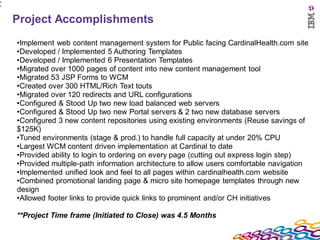 3
1




    Project Accomplishments
    •Implement web content management system for Public facing CardinalHealth.com site
    •Developed / Implemented 5 Authoring Templates
    •Developed / Implemented 6 Presentation Templates
    •Migrated over 1000 pages of content into new content management tool
    •Migrated 53 JSP Forms to WCM
    •Created over 300 HTML/Rich Text touts
    •Migrated over 120 redirects and URL configurations
    •Configured & Stood Up two new load balanced web servers
    •Configured & Stood Up two new Portal servers & 2 two new database servers
    •Configured 3 new content repositories using existing environments (Reuse savings of
    $125K)
    •Tuned environments (stage & prod.) to handle full capacity at under 20% CPU
    •Largest WCM content driven implementation at Cardinal to date
    •Provided ability to login to ordering on every page (cutting out express login step)
    •Provided multiple-path information architecture to allow users comfortable navigation
    •Implemented unified look and feel to all pages within cardinalhealth.com website
    •Combined promotional landing page & micro site homepage templates through new
    design
    •Allowed footer links to provide quick links to prominent and/or CH initiatives

    **Project Time frame (Initiated to Close) was 4.5 Months
 