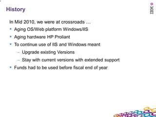 8




    History

     In Mid 2010, we were at crossroads …
      Aging OS/Web platform Windows/IIS
      Aging hardware HP Proliant
      To continue use of IIS and Windows meant
        – Upgrade existing Versions
        – Stay with current versions with extended support
      Funds had to be used before fiscal end of year
 