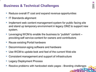 9




    Business & Technical Challenges

      Reduce overall IT cost and expand revenue opportunities
      IT Standards alignment
      Implement web content management system for public facing site
       and stand up temporary environment in legacy DMZ to support new
       system.
      Leveraging WCM to enable the business to “publish” content –
       providing self service content for owners and contributors
      Reuse existing Portal hardware
      Decommission aging software and hardware
      Use WCM to update look and feel of the current Web site
      Consistent management and support of infrastructure
      Legacy Deployment Process
      Resolve problems with hardcoded static pages - Branding challenges
 