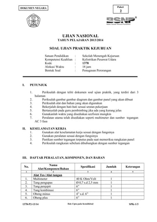 Paket

DOKUMEN NEGARA

2

UJIAN NASIONAL
TAHUN PELAJARAN 2013/2014

SOAL UJIAN PRAKTIK KEJURUAN
Satuan Pendidikan
Kompetensi Keahlian
Kode
Alokasi Waktu
Bentuk Soal

I.

:
:
:
:
:

Sekolah Menengah Kejuruan
Kelistrikan Pesawat Udara
1378
18 jam
Penugasan Perorangan

PETUNJUK
1.
2.
3.
4.
5.
6.
7.

II.

Periksalah dengan teliti dokumen soal ujian praktik, yang terdiri dari 3
halaman
Periksalah gambar gambar diagram dan gambar panel yang akan dibuat
Periksalah alat dan bahan yang akan digunakan
Bekerjalah dengan hati-hati sesuai urutan pekerjaan
Bertanyalah pada guru pembimbing jika ada yang kurang jelas
Gunakanlah waktu yang disediakan seefisien mungkin
Peralatan utama telah disediakan seperti multimeter dan sumber tegangan
AC 3 fasa

KESELAMATAN KERJA
1.
Gunakan alat keselamatan kerja sesuai dengan fungsinya
2.
Gunakan peralatan sesuai dengan fungsinya
3.
Pastikan sumber tegangan terputus pada saat memeriksa rangkaian panel
4.
Periksalah rangkaian sebelum dihubungkan dengan sumber tegangan

III. DAFTAR PERALATAN, KOMPONEN, DAN BAHAN
No.

Nama
Alat/Komponen/Bahan

Spesifikasi

Jumlah

Keterangan

2

3

4

5

1

1.
2.
3.
4.
5.
6.

Alat Tes /Alat tangan
Multimeter
Tang pengupas
Tang penjepit
Tang kombinasi
Obeng minus
Obeng plus

1378-P2-13/14

40 K Ohm/Volt
Ø 0,7 s.d 2,5 mm
6”
6”
4” s.d. 6”
6”
Hak Cipta pada Kemdikbud

1
1
1
1
1
1
SPK-1/3

 