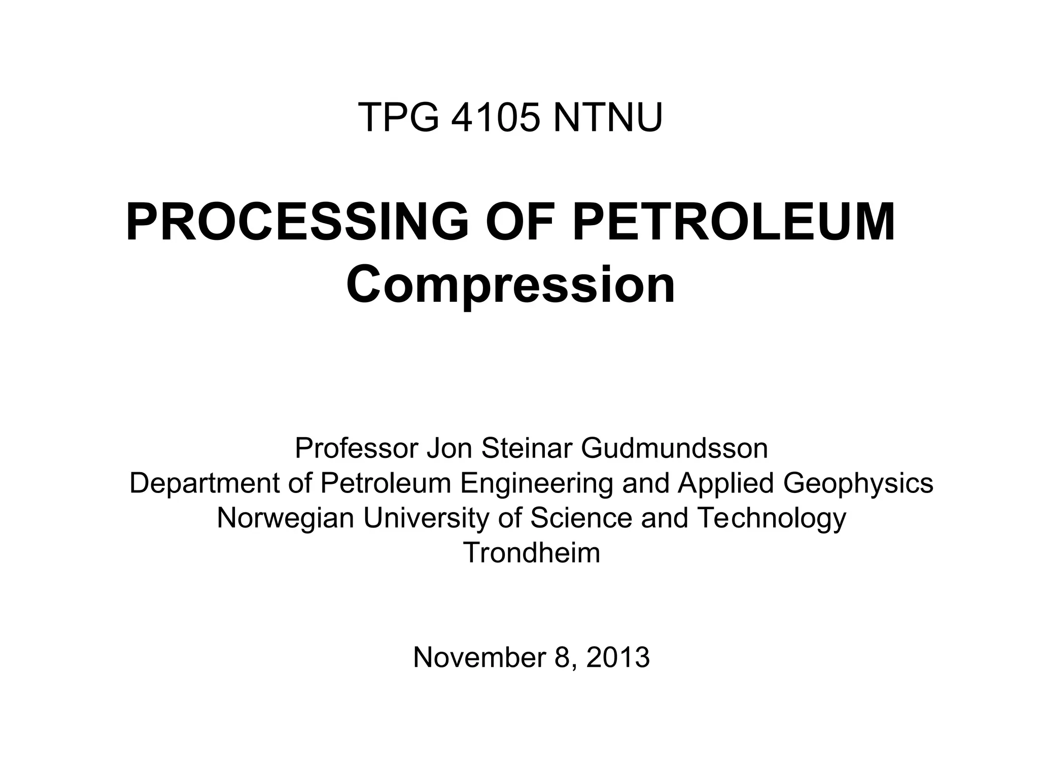 TPG 4105 NTNU
PROCESSING OF PETROLEUM
Compression
Professor Jon Steinar Gudmundsson
Department of Petroleum Engineering and Applied Geophysics
Norwegian University of Science and Technology
Trondheim
November 8, 2013
 