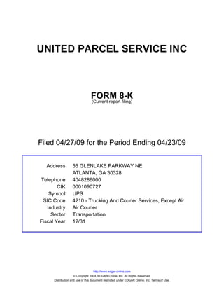 UNITED PARCEL SERVICE INC



                                 FORM 8-K
                                 (Current report filing)




Filed 04/27/09 for the Period Ending 04/23/09


  Address          55 GLENLAKE PARKWAY NE
                   ATLANTA, GA 30328
Telephone          4048286000
        CIK        0001090727
    Symbol         UPS
 SIC Code          4210 - Trucking And Courier Services, Except Air
   Industry        Air Courier
     Sector        Transportation
Fiscal Year        12/31




                                     http://www.edgar-online.com
                     © Copyright 2009, EDGAR Online, Inc. All Rights Reserved.
      Distribution and use of this document restricted under EDGAR Online, Inc. Terms of Use.
 