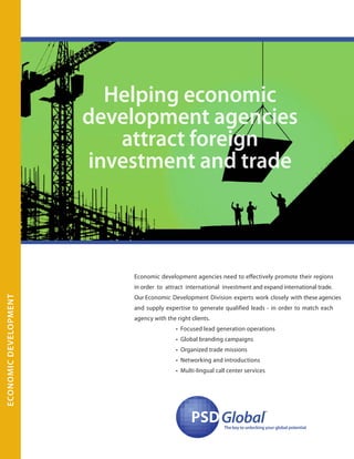 Economic development agencies need to effectively promote their regions
in order to attract international investment and expand international trade.
Our Economic Development Division experts work closely with these agencies
and supply expertise to generate qualified leads - in order to match each
agency with the right clients.
• Focused lead generation operations
• Global branding campaigns
• Organized trade missions
• Networking and introductions
• Multi-lingual call center services
PSDPSDGlobal
™
The key to unlocking your global potential
Helping economic
development agencies
attract foreign
investment and trade
EconomicDevelopment
 